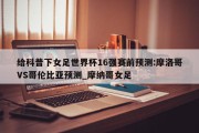 给科普下女足世界杯16强赛前预测:摩洛哥VS哥伦比亚预测_摩纳哥女足