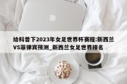 给科普下2023年女足世界杯赛程:新西兰VS菲律宾预测_新西兰女足世界排名