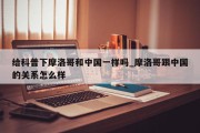 给科普下摩洛哥和中国一样吗_摩洛哥跟中国的关系怎么样