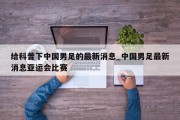 给科普下中国男足的最新消息_中国男足最新消息亚运会比赛