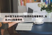 给科普下女足2023世界杯在哪里举行_女足2023年世界杯