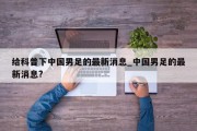 给科普下中国男足的最新消息_中国男足的最新消息?