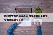 给科普下布伦特福德VS西汉姆联比分预测_布伦特福德对布城