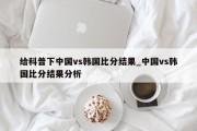 给科普下中国vs韩国比分结果_中国vs韩国比分结果分析