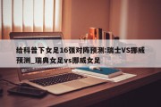 给科普下女足16强对阵预测:瑞士VS挪威预测_瑞典女足vs挪威女足