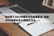 给科普下2023中国女足热身赛直播_直播2023中国女足VS英格兰女足