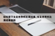 给科普下女足世界杯比赛结果_女足世界杯比赛结果最新