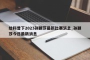 给科普下2023孙颖莎最新比赛消息_孙颖莎今日最新消息