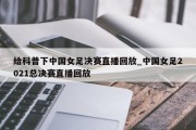 给科普下中国女足决赛直播回放_中国女足2021总决赛直播回放