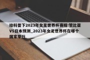 给科普下2023年女足世界杯赛程:赞比亚VS日本预测_2023年女足世界杯在哪个国家举行