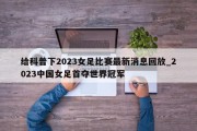 给科普下2023女足比赛最新消息回放_2023中国女足首夺世界冠军