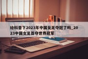 给科普下2023年中国女足夺冠了吗_2023中国女足首夺世界冠军